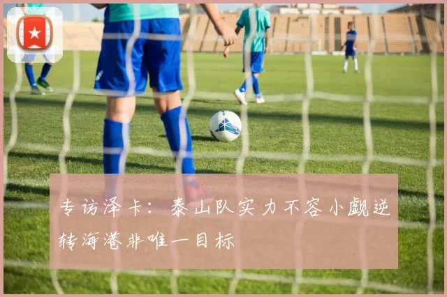 专访泽卡：泰山队实力不容小觑逆转海港非唯一目标