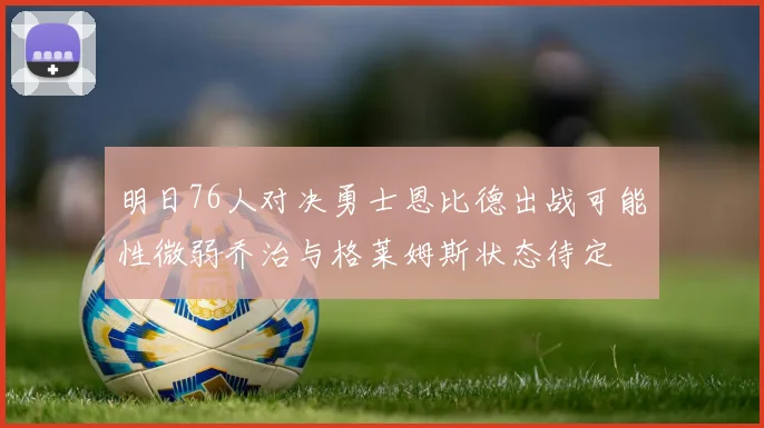 明日76人对决勇士恩比德出战可能性微弱乔治与格莱姆斯状态待定
