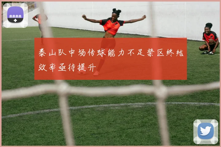 泰山队中场传球能力不足禁区终结效率亟待提升