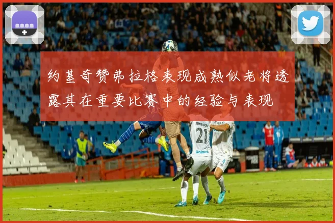 约基奇赞弗拉格表现成熟似老将透露其在重要比赛中的经验与表现
