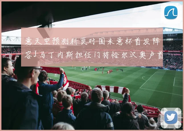 意天空预测科莫对国米意杯首发阵容J马丁内斯担任门将恰尔汉奥卢首发出战