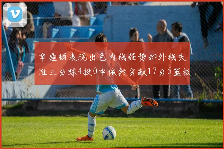 华盛顿表现出色内线强势却外线失准三分球4投0中依然贡献17分5篮板4盖帽