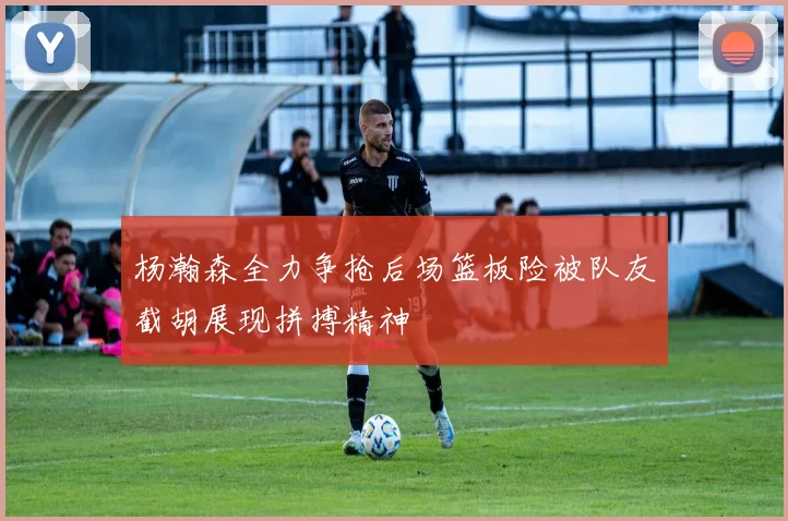 杨瀚森全力争抢后场篮板险被队友截胡展现拼搏精神