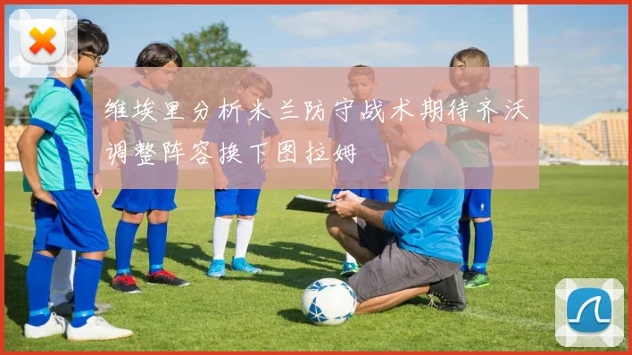 维埃里分析米兰防守战术期待齐沃调整阵容换下图拉姆