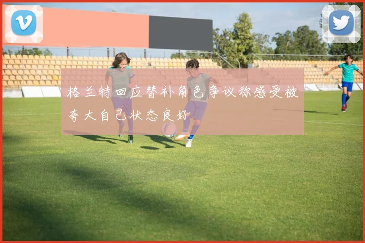 格兰特回应替补角色争议称感受被夸大自己状态良好