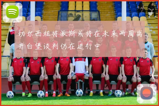 切尔西租将派斯或将在未来两周离开白堡谈判仍在进行中