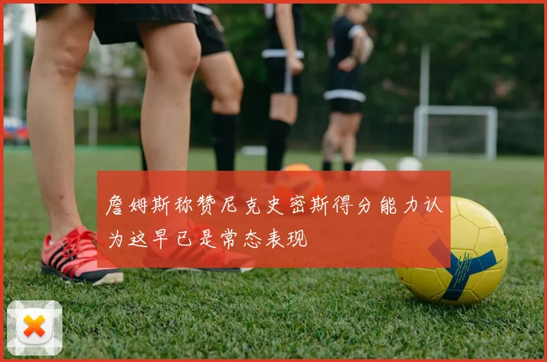 詹姆斯称赞尼克史密斯得分能力认为这早已是常态表现