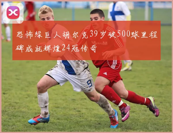 恐怖绿巨人胡尔克39岁破500球里程碑成就辉煌24冠传奇