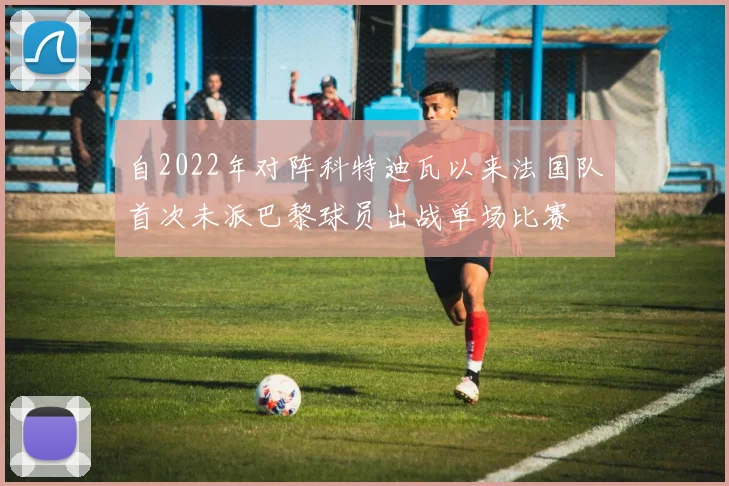 自2022年对阵科特迪瓦以来法国队首次未派巴黎球员出战单场比赛