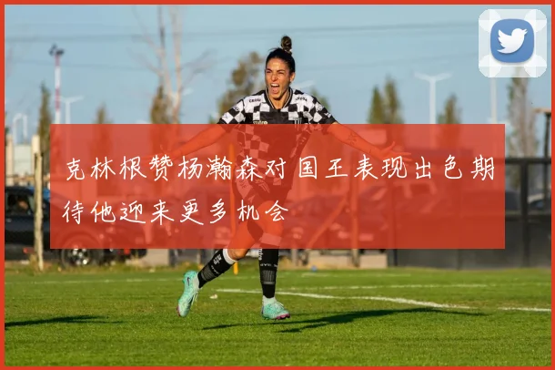克林根赞杨瀚森对国王表现出色期待他迎来更多机会