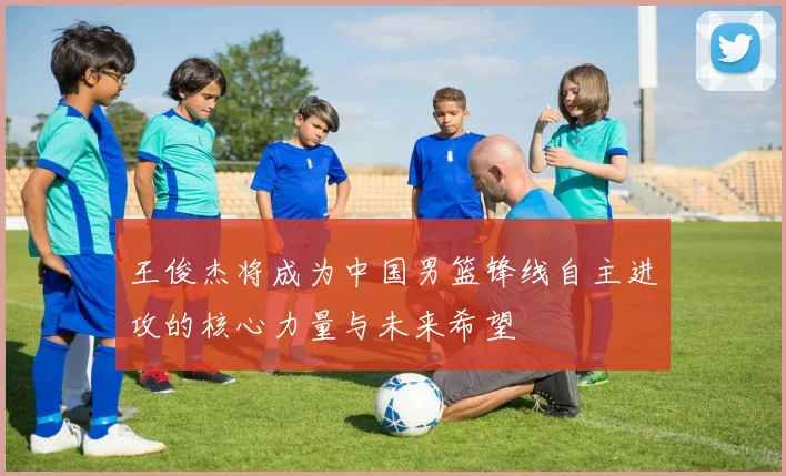 王俊杰将成为中国男篮锋线自主进攻的核心力量与未来希望