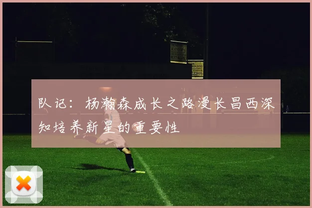 队记：杨瀚森成长之路漫长昌西深知培养新星的重要性