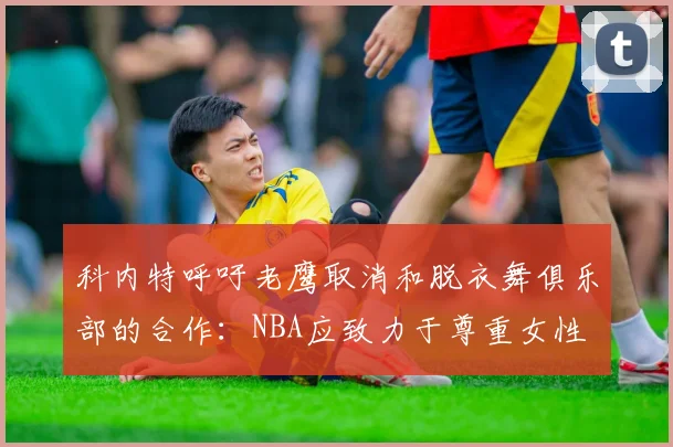 科内特呼吁老鹰取消和脱衣舞俱乐部的合作：NBA应致力于尊重女性