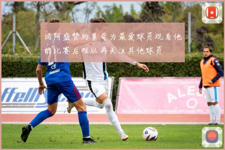诺阿盛赞约基奇为最爱球员观看他的比赛后难以再关注其他球员