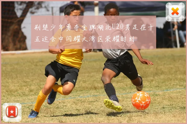 荆楚少年勇夺金牌湖北U20男足在十五运会中闪耀大湾区荣耀时刻