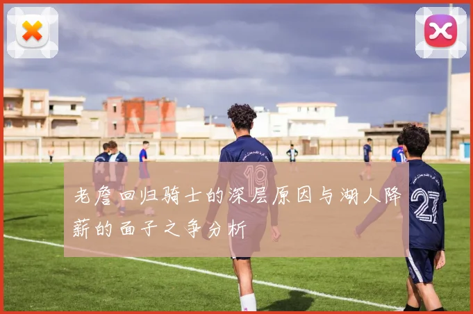 老詹回归骑士的深层原因与湖人降薪的面子之争分析