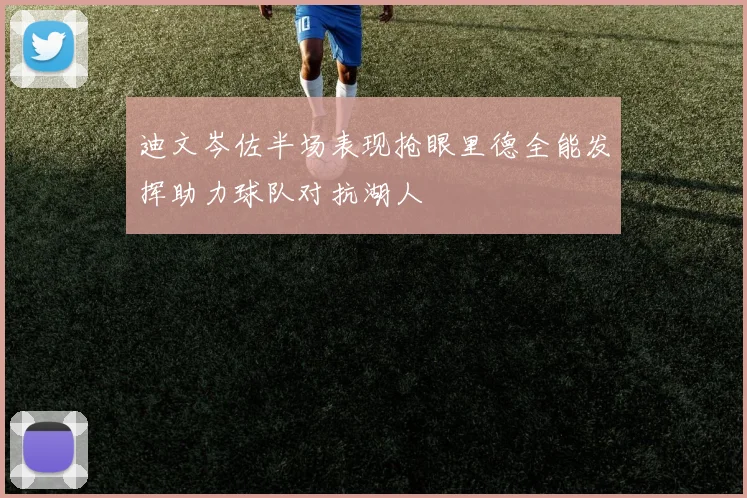 迪文岑佐半场表现抢眼里德全能发挥助力球队对抗湖人