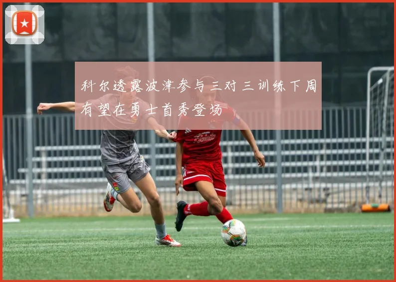 科尔透露波津参与三对三训练下周有望在勇士首秀登场