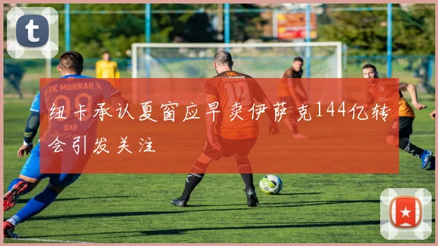 纽卡承认夏窗应早卖伊萨克144亿转会引发关注