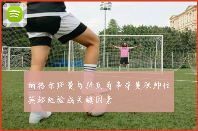 纳格尔斯曼与科瓦奇争夺曼联帅位英超经验成关键因素