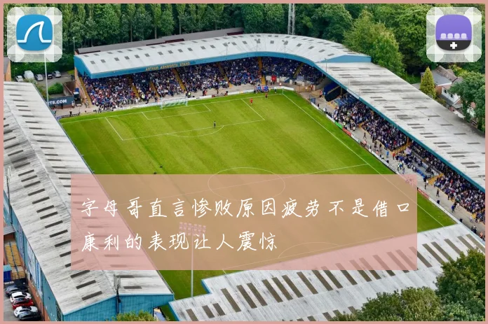 字母哥直言惨败原因疲劳不是借口康利的表现让人震惊