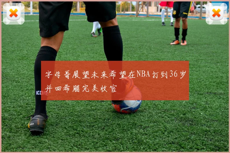 字母哥展望未来希望在NBA打到36岁并回希腊完美收官