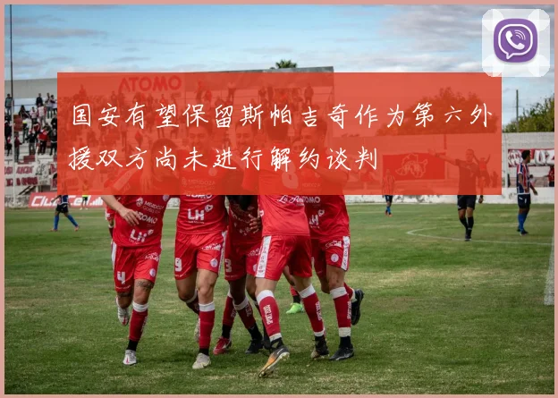 国安有望保留斯帕吉奇作为第六外援双方尚未进行解约谈判