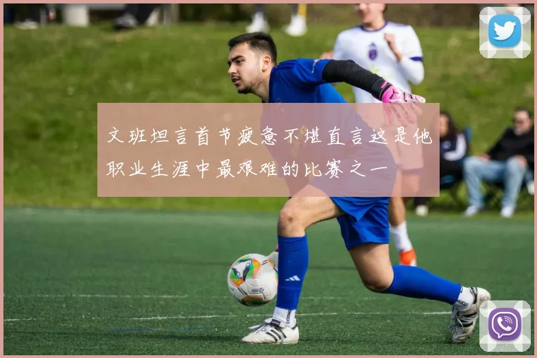 文班坦言首节疲惫不堪直言这是他职业生涯中最艰难的比赛之一