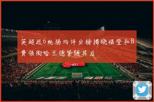 英超近6轮场均评分榜揭晓福登和B费领衔哈兰德紧随其后