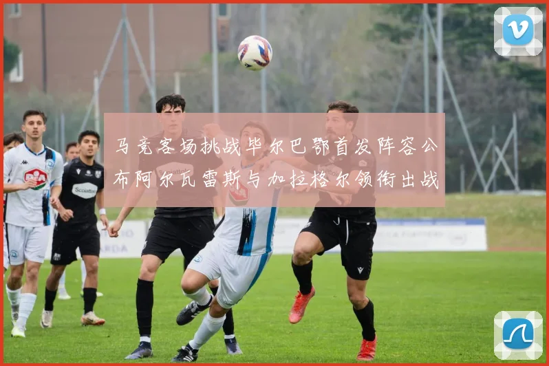 马竞客场挑战毕尔巴鄂首发阵容公布阿尔瓦雷斯与加拉格尔领衔出战