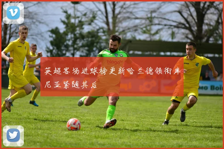 英超客场进球榜更新哈兰德领衔库尼亚紧随其后