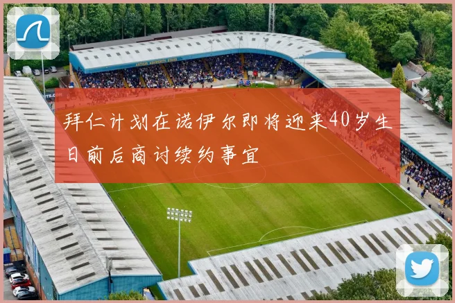 拜仁计划在诺伊尔即将迎来40岁生日前后商讨续约事宜