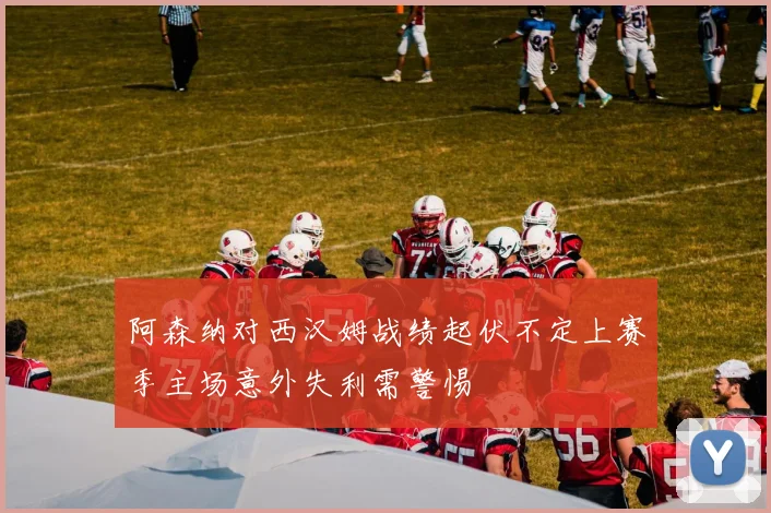 阿森纳对西汉姆战绩起伏不定上赛季主场意外失利需警惕