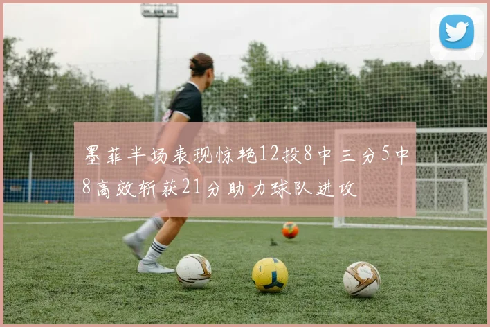 墨菲半场表现惊艳12投8中三分5中8高效斩获21分助力球队进攻