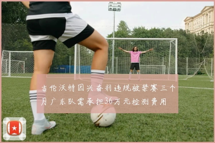 吉伦沃特因兴奋剂违规被禁赛三个月广东队需承担36万元检测费用