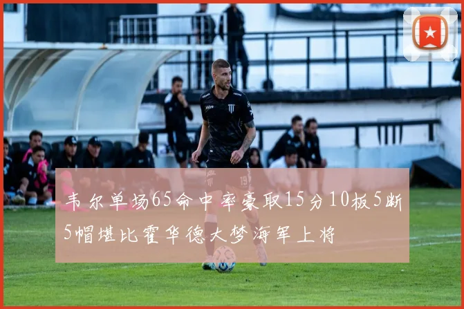 韦尔单场65命中率豪取15分10板5断5帽堪比霍华德大梦海军上将