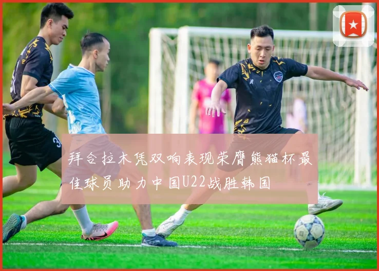 拜合拉木凭双响表现荣膺熊猫杯最佳球员助力中国U22战胜韩国