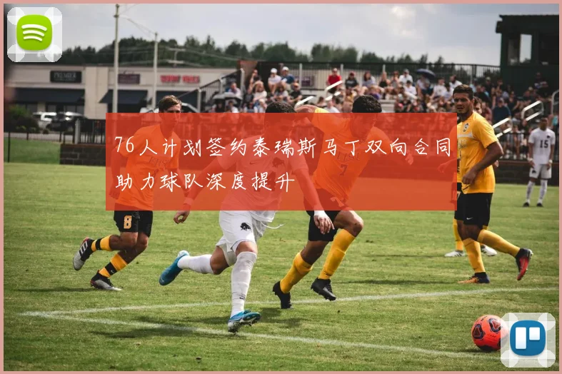 76人计划签约泰瑞斯马丁双向合同助力球队深度提升