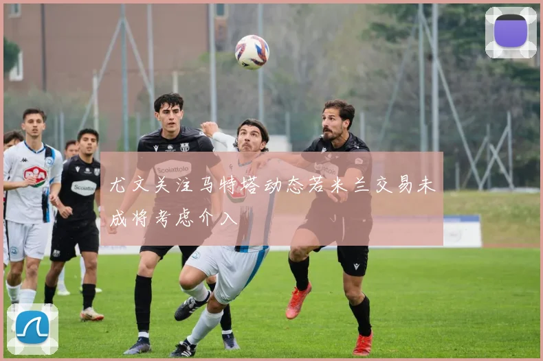 尤文关注马特塔动态若米兰交易未成将考虑介入