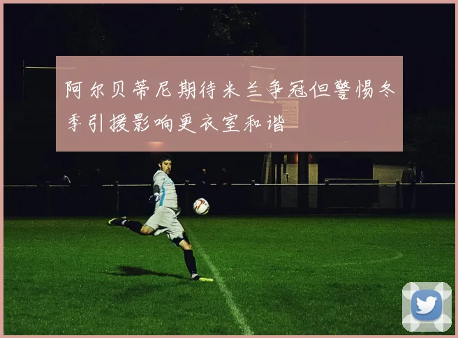 阿尔贝蒂尼期待米兰争冠但警惕冬季引援影响更衣室和谐