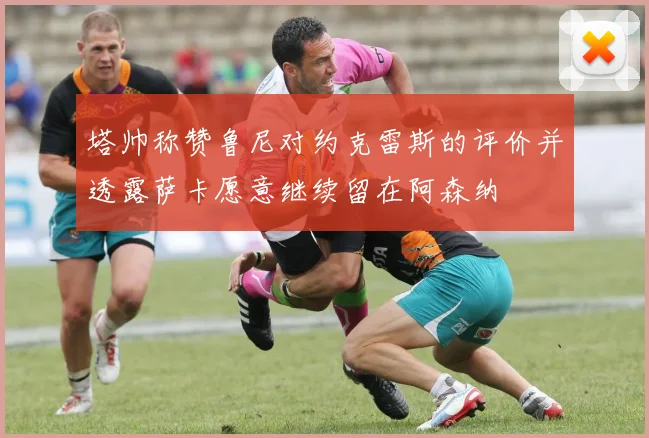 塔帅称赞鲁尼对约克雷斯的评价并透露萨卡愿意继续留在阿森纳