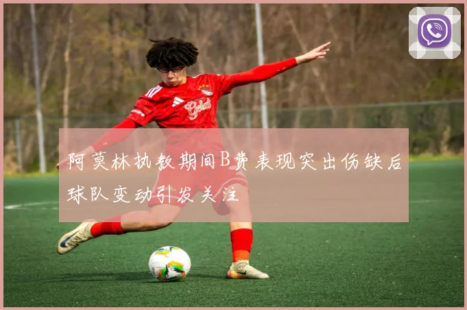 阿莫林执教期间B费表现突出伤缺后球队变动引发关注