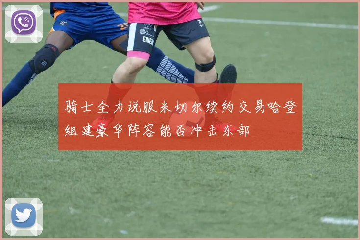 骑士全力说服米切尔续约交易哈登组建豪华阵容能否冲击东部