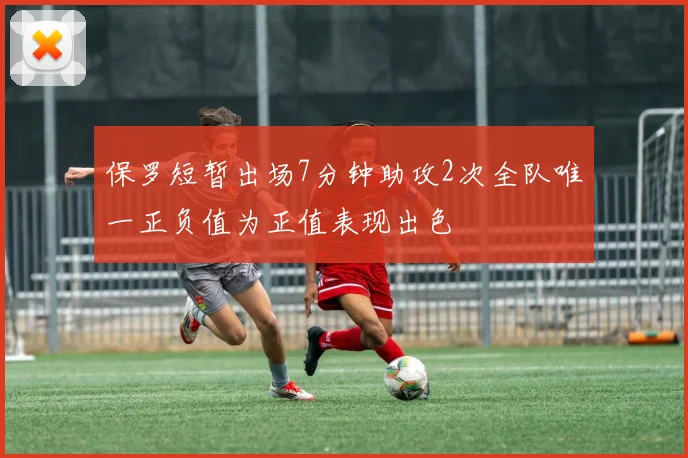 保罗短暂出场7分钟助攻2次全队唯一正负值为正值表现出色