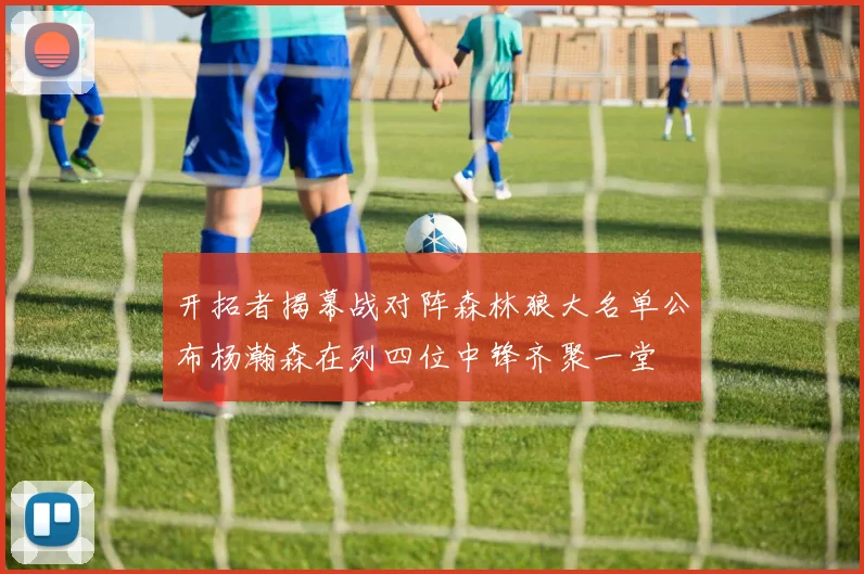 开拓者揭幕战对阵森林狼大名单公布杨瀚森在列四位中锋齐聚一堂