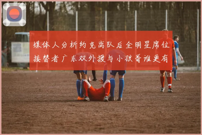 媒体人分析约克离队后全明星席位接替者广东双外援与小孩哥谁更有希望