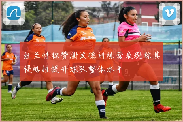 杜兰特称赞谢泼德训练营表现称其侵略性提升球队整体水平