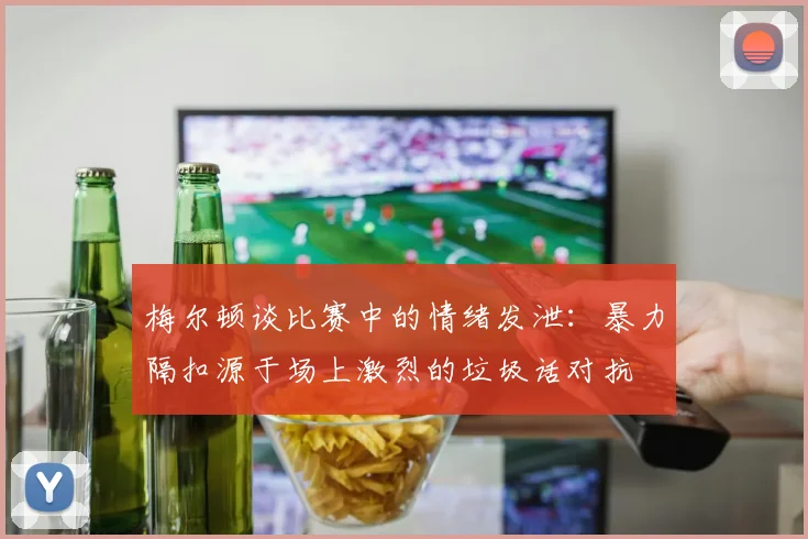 梅尔顿谈比赛中的情绪发泄：暴力隔扣源于场上激烈的垃圾话对抗