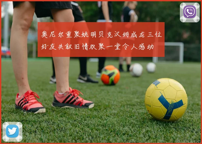 奥尼尔重聚姚明贝克汉姆成龙三位好友共叙旧情欢聚一堂令人感动