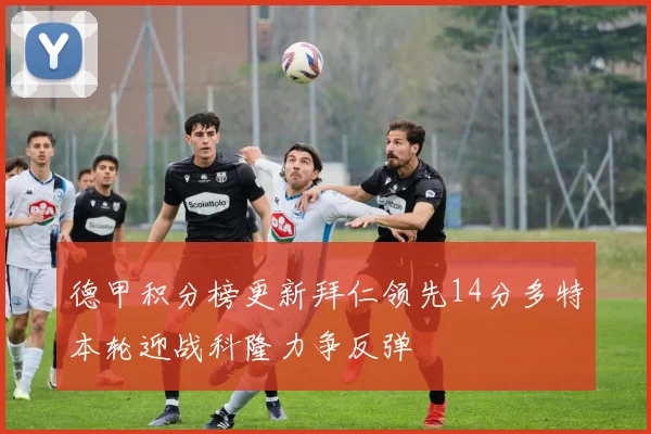 德甲积分榜更新拜仁领先14分多特本轮迎战科隆力争反弹
